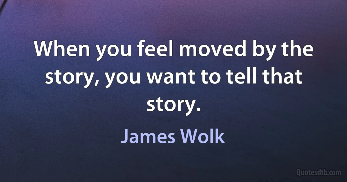 When you feel moved by the story, you want to tell that story. (James Wolk)