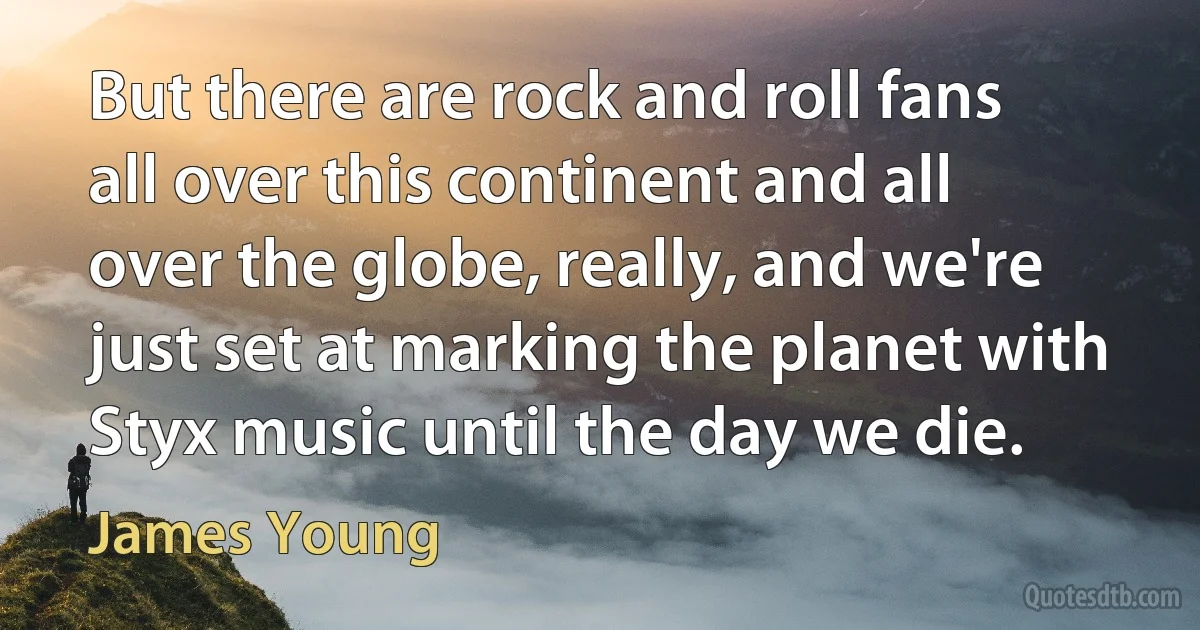 But there are rock and roll fans all over this continent and all over the globe, really, and we're just set at marking the planet with Styx music until the day we die. (James Young)