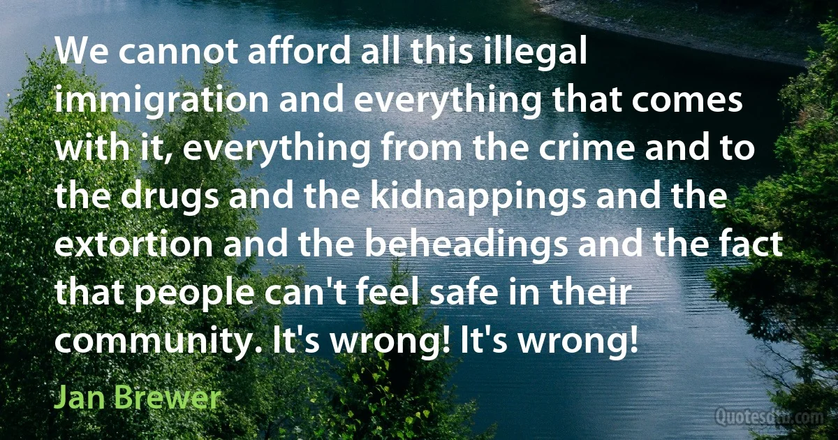 We cannot afford all this illegal immigration and everything that comes with it, everything from the crime and to the drugs and the kidnappings and the extortion and the beheadings and the fact that people can't feel safe in their community. It's wrong! It's wrong! (Jan Brewer)