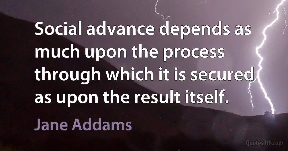 Social advance depends as much upon the process through which it is secured as upon the result itself. (Jane Addams)