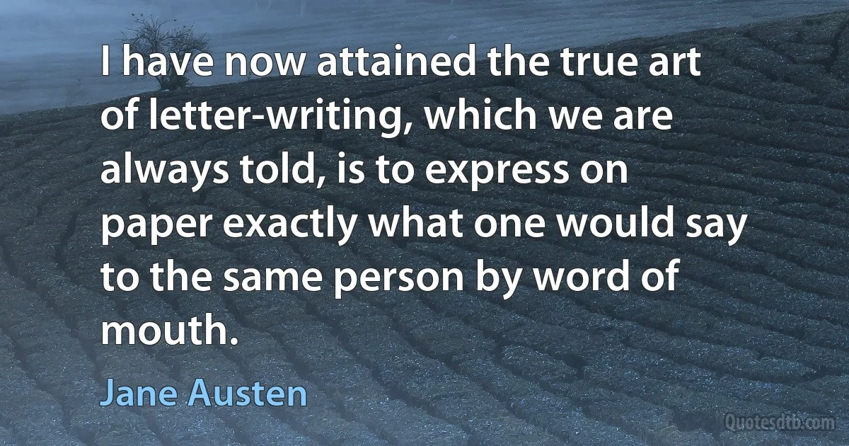 I have now attained the true art of letter-writing, which we are always told, is to express on paper exactly what one would say to the same person by word of mouth. (Jane Austen)