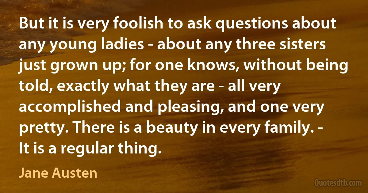 But it is very foolish to ask questions about any young ladies - about any three sisters just grown up; for one knows, without being told, exactly what they are - all very accomplished and pleasing, and one very pretty. There is a beauty in every family. - It is a regular thing. (Jane Austen)