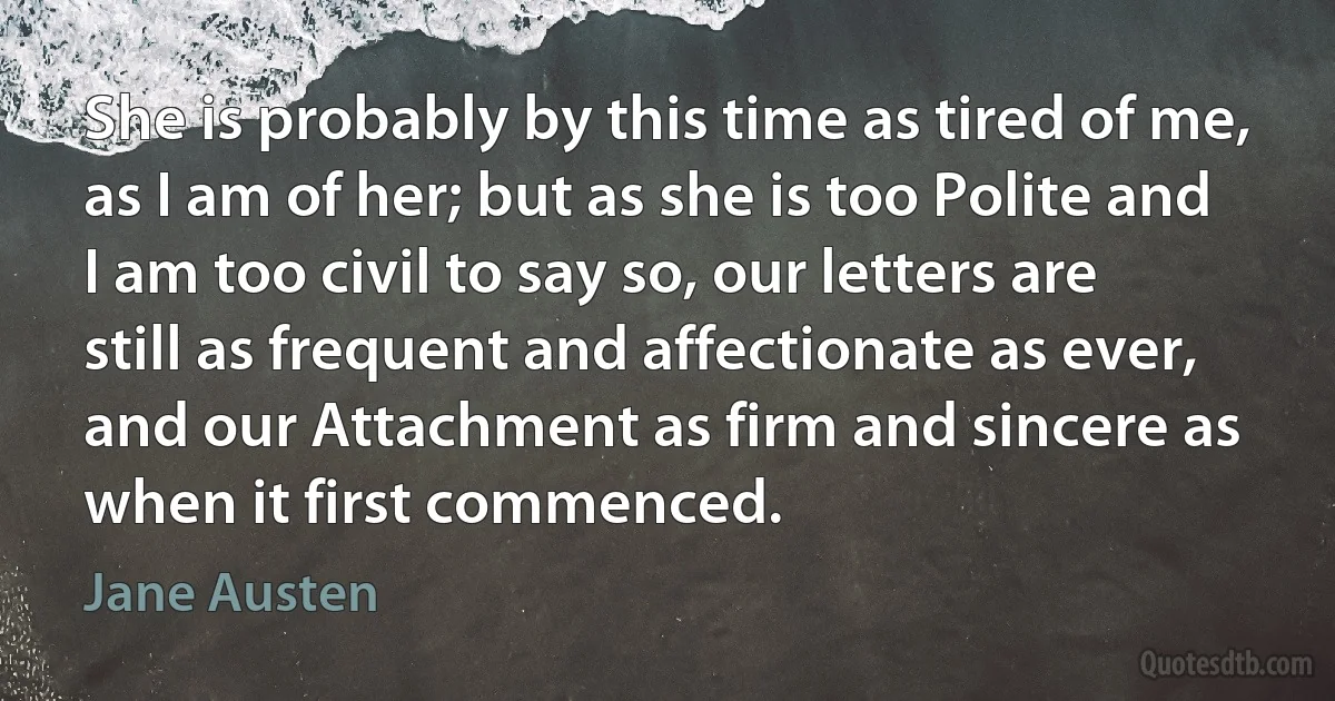 She is probably by this time as tired of me, as I am of her; but as she is too Polite and I am too civil to say so, our letters are still as frequent and affectionate as ever, and our Attachment as firm and sincere as when it first commenced. (Jane Austen)