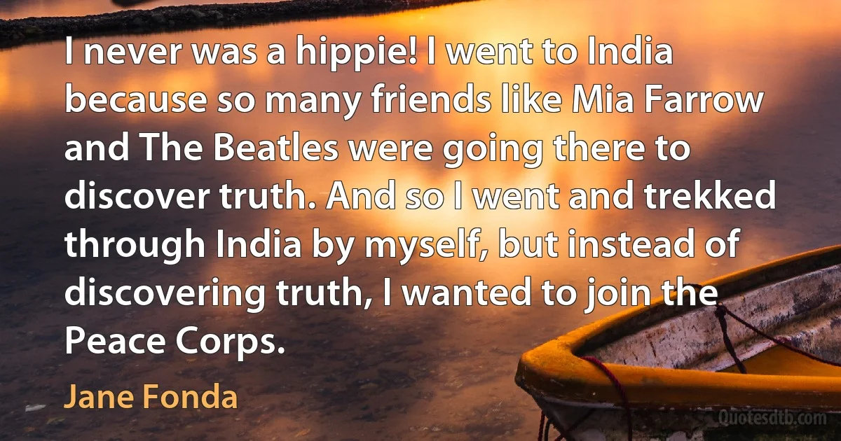 I never was a hippie! I went to India because so many friends like Mia Farrow and The Beatles were going there to discover truth. And so I went and trekked through India by myself, but instead of discovering truth, I wanted to join the Peace Corps. (Jane Fonda)