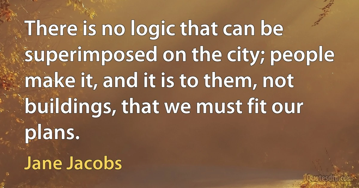 There is no logic that can be superimposed on the city; people make it, and it is to them, not buildings, that we must fit our plans. (Jane Jacobs)