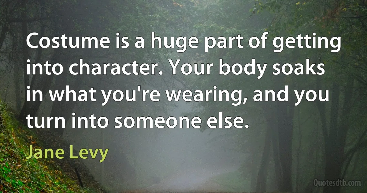 Costume is a huge part of getting into character. Your body soaks in what you're wearing, and you turn into someone else. (Jane Levy)