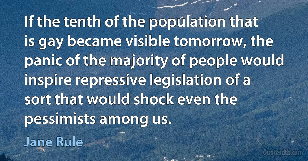 If the tenth of the population that is gay became visible tomorrow, the panic of the majority of people would inspire repressive legislation of a sort that would shock even the pessimists among us. (Jane Rule)