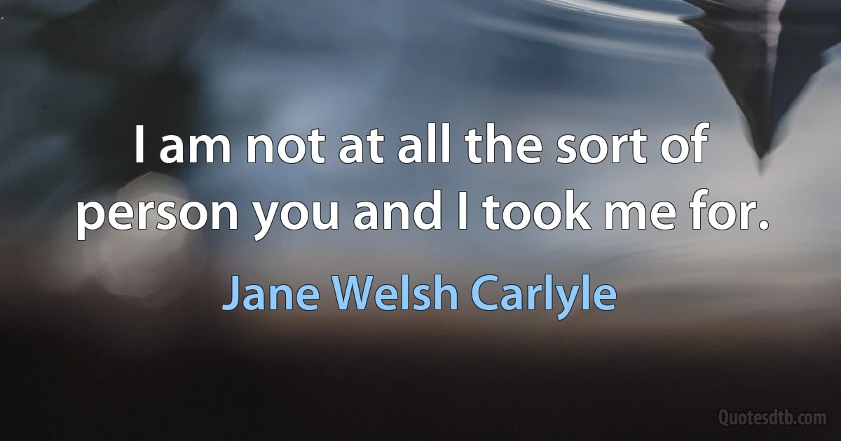 I am not at all the sort of person you and I took me for. (Jane Welsh Carlyle)