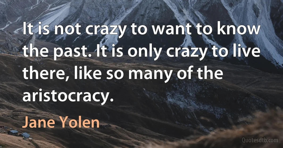 It is not crazy to want to know the past. It is only crazy to live there, like so many of the aristocracy. (Jane Yolen)