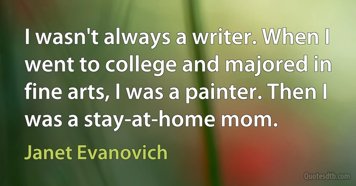 I wasn't always a writer. When I went to college and majored in fine arts, I was a painter. Then I was a stay-at-home mom. (Janet Evanovich)