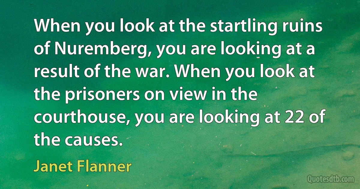 When you look at the startling ruins of Nuremberg, you are looking at a result of the war. When you look at the prisoners on view in the courthouse, you are looking at 22 of the causes. (Janet Flanner)