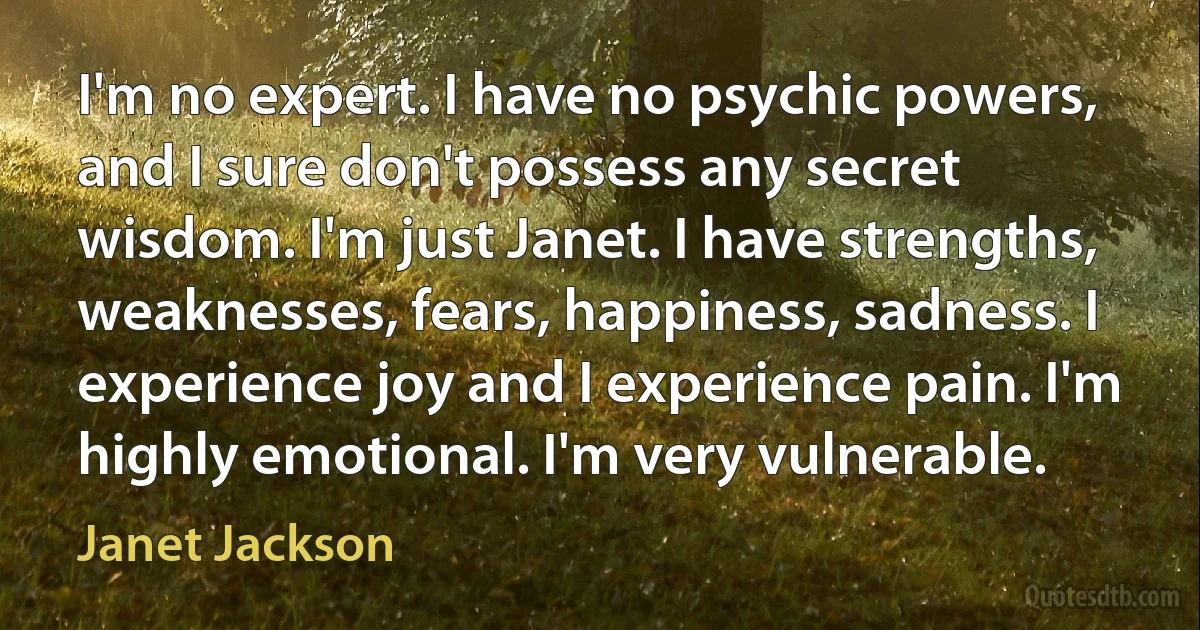 I'm no expert. I have no psychic powers, and I sure don't possess any secret wisdom. I'm just Janet. I have strengths, weaknesses, fears, happiness, sadness. I experience joy and I experience pain. I'm highly emotional. I'm very vulnerable. (Janet Jackson)