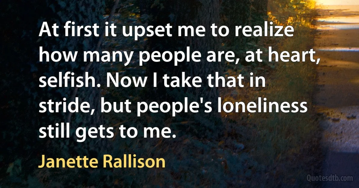 At first it upset me to realize how many people are, at heart, selfish. Now I take that in stride, but people's loneliness still gets to me. (Janette Rallison)