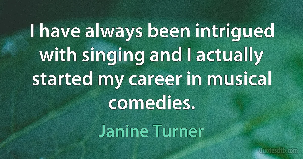 I have always been intrigued with singing and I actually started my career in musical comedies. (Janine Turner)