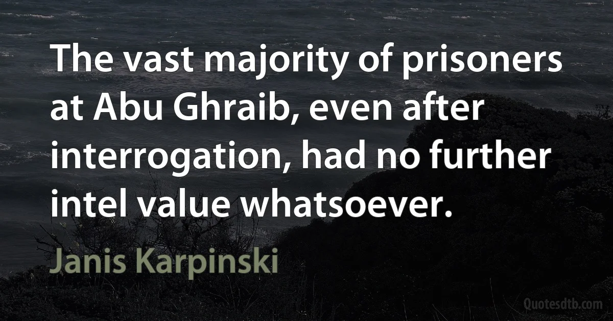 The vast majority of prisoners at Abu Ghraib, even after interrogation, had no further intel value whatsoever. (Janis Karpinski)