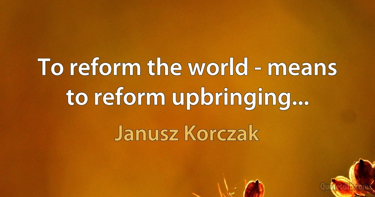 To reform the world - means to reform upbringing... (Janusz Korczak)