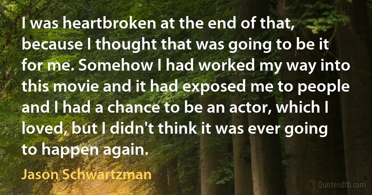 I was heartbroken at the end of that, because I thought that was going to be it for me. Somehow I had worked my way into this movie and it had exposed me to people and I had a chance to be an actor, which I loved, but I didn't think it was ever going to happen again. (Jason Schwartzman)