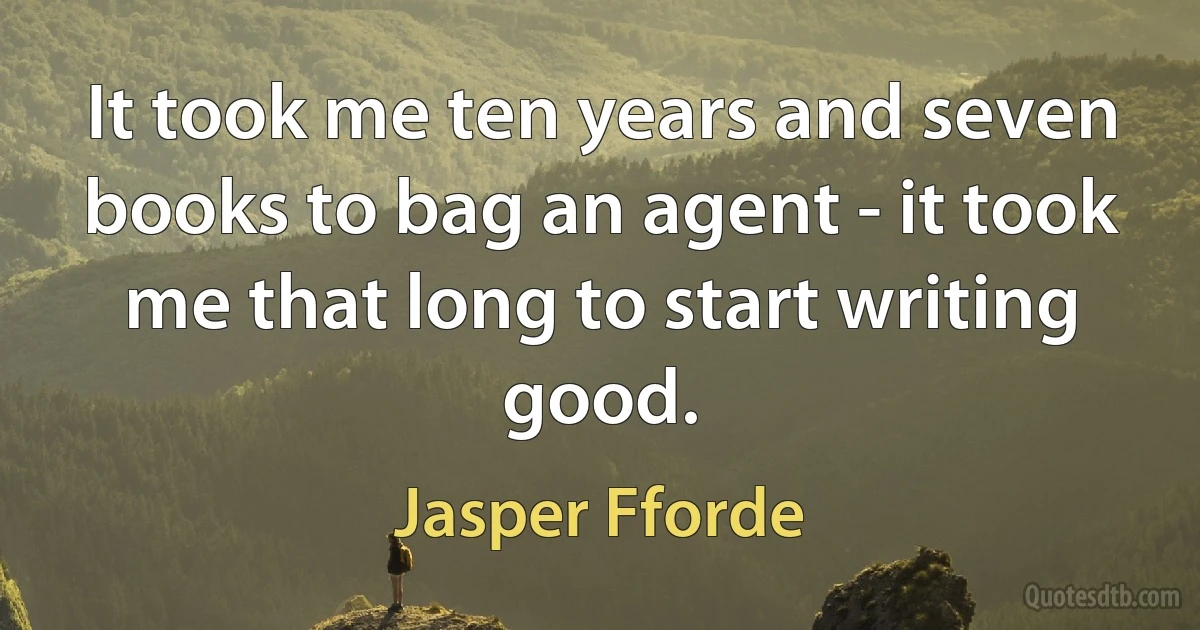 It took me ten years and seven books to bag an agent - it took me that long to start writing good. (Jasper Fforde)