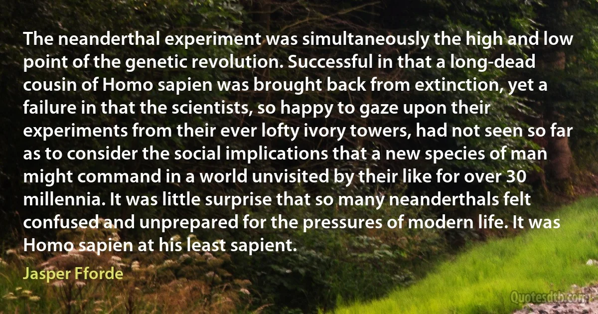 The neanderthal experiment was simultaneously the high and low point of the genetic revolution. Successful in that a long-dead cousin of Homo sapien was brought back from extinction, yet a failure in that the scientists, so happy to gaze upon their experiments from their ever lofty ivory towers, had not seen so far as to consider the social implications that a new species of man might command in a world unvisited by their like for over 30 millennia. It was little surprise that so many neanderthals felt confused and unprepared for the pressures of modern life. It was Homo sapien at his least sapient. (Jasper Fforde)