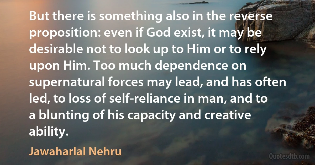 But there is something also in the reverse proposition: even if God exist, it may be desirable not to look up to Him or to rely upon Him. Too much dependence on supernatural forces may lead, and has often led, to loss of self-reliance in man, and to a blunting of his capacity and creative ability. (Jawaharlal Nehru)