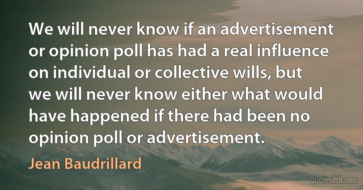 We will never know if an advertisement or opinion poll has had a real influence on individual or collective wills, but we will never know either what would have happened if there had been no opinion poll or advertisement. (Jean Baudrillard)