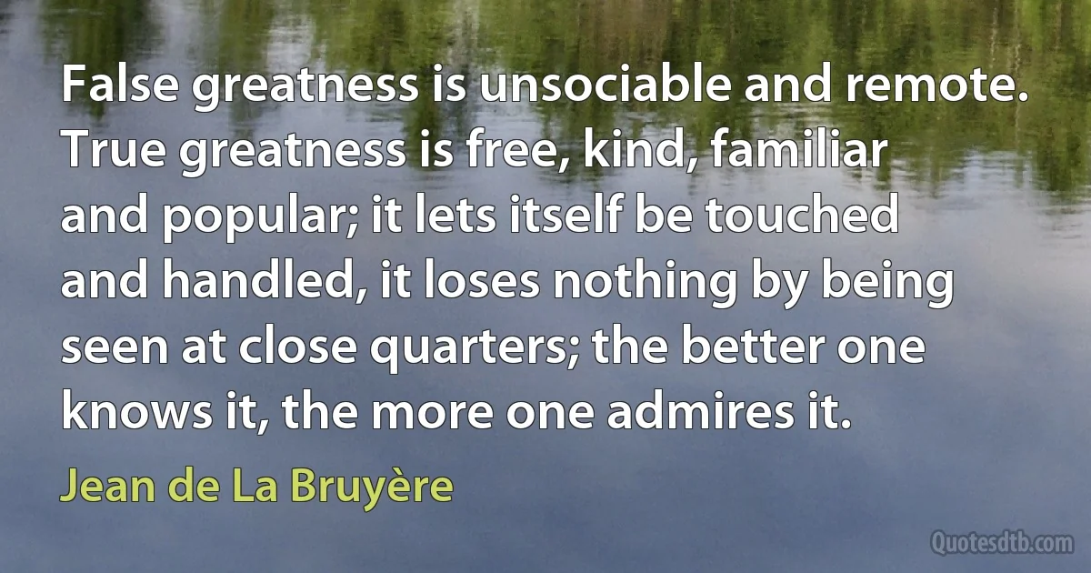 False greatness is unsociable and remote. True greatness is free, kind, familiar and popular; it lets itself be touched and handled, it loses nothing by being seen at close quarters; the better one knows it, the more one admires it. (Jean de La Bruyère)