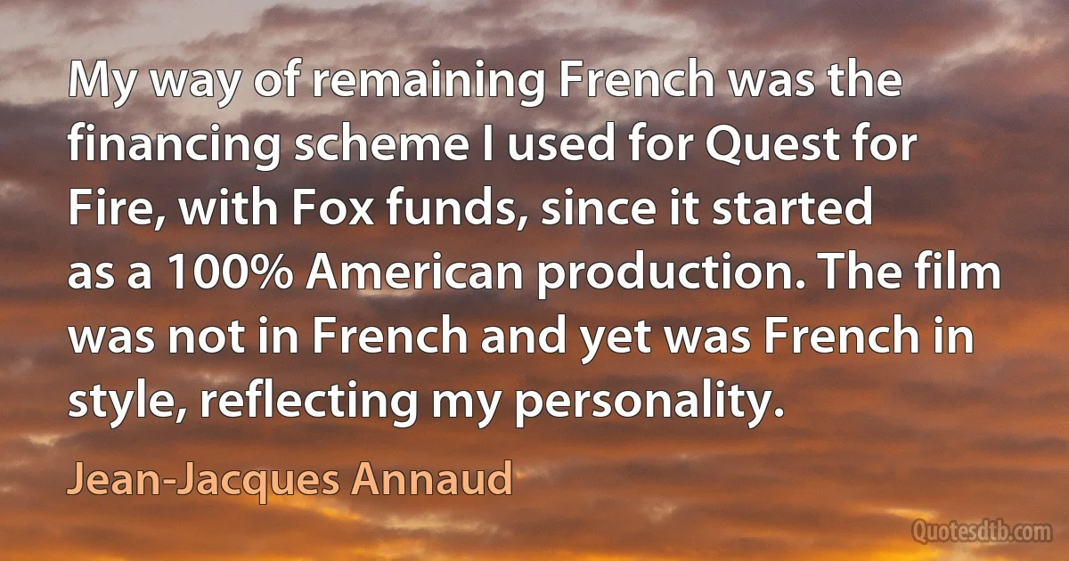 My way of remaining French was the financing scheme I used for Quest for Fire, with Fox funds, since it started as a 100% American production. The film was not in French and yet was French in style, reflecting my personality. (Jean-Jacques Annaud)