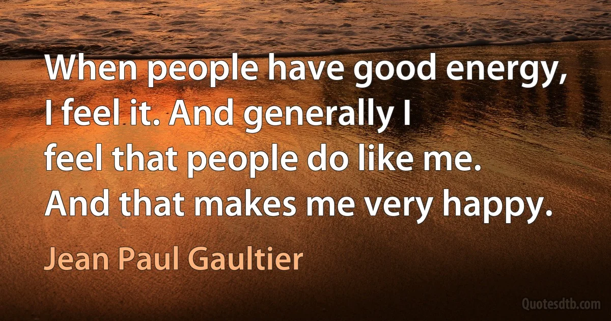 When people have good energy, I feel it. And generally I feel that people do like me. And that makes me very happy. (Jean Paul Gaultier)