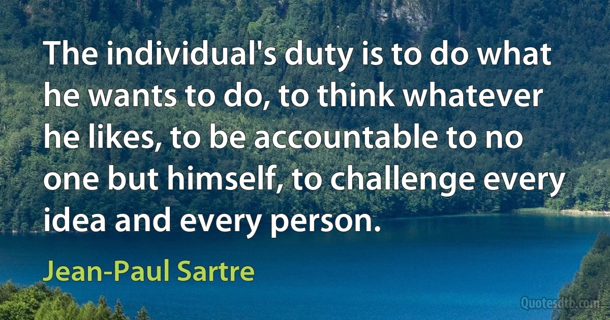 The individual's duty is to do what he wants to do, to think whatever he likes, to be accountable to no one but himself, to challenge every idea and every person. (Jean-Paul Sartre)