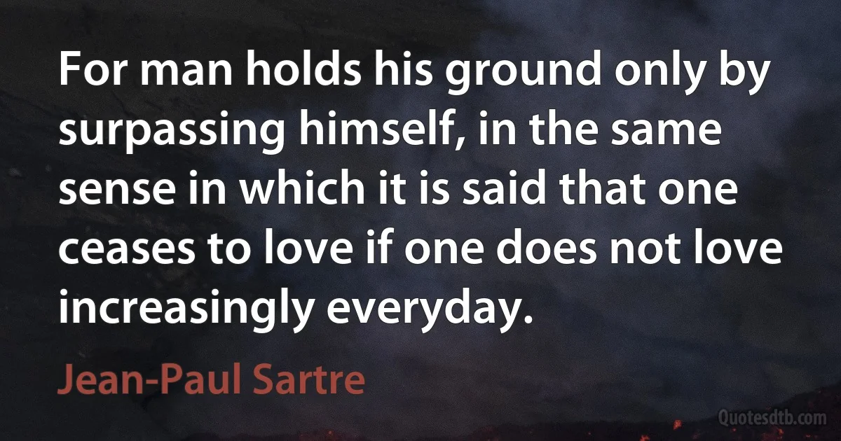 For man holds his ground only by surpassing himself, in the same sense in which it is said that one ceases to love if one does not love increasingly everyday. (Jean-Paul Sartre)