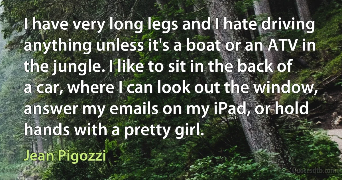 I have very long legs and I hate driving anything unless it's a boat or an ATV in the jungle. I like to sit in the back of a car, where I can look out the window, answer my emails on my iPad, or hold hands with a pretty girl. (Jean Pigozzi)