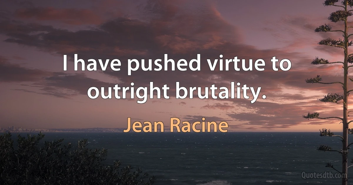 I have pushed virtue to outright brutality. (Jean Racine)