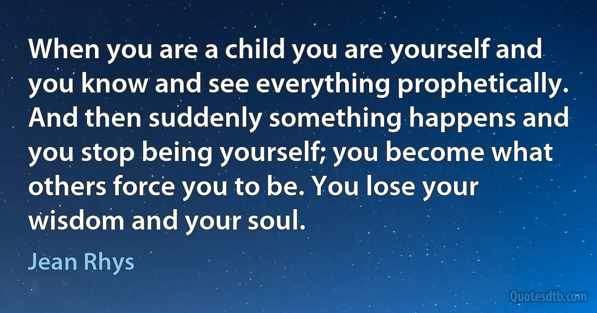 When you are a child you are yourself and you know and see everything prophetically. And then suddenly something happens and you stop being yourself; you become what others force you to be. You lose your wisdom and your soul. (Jean Rhys)