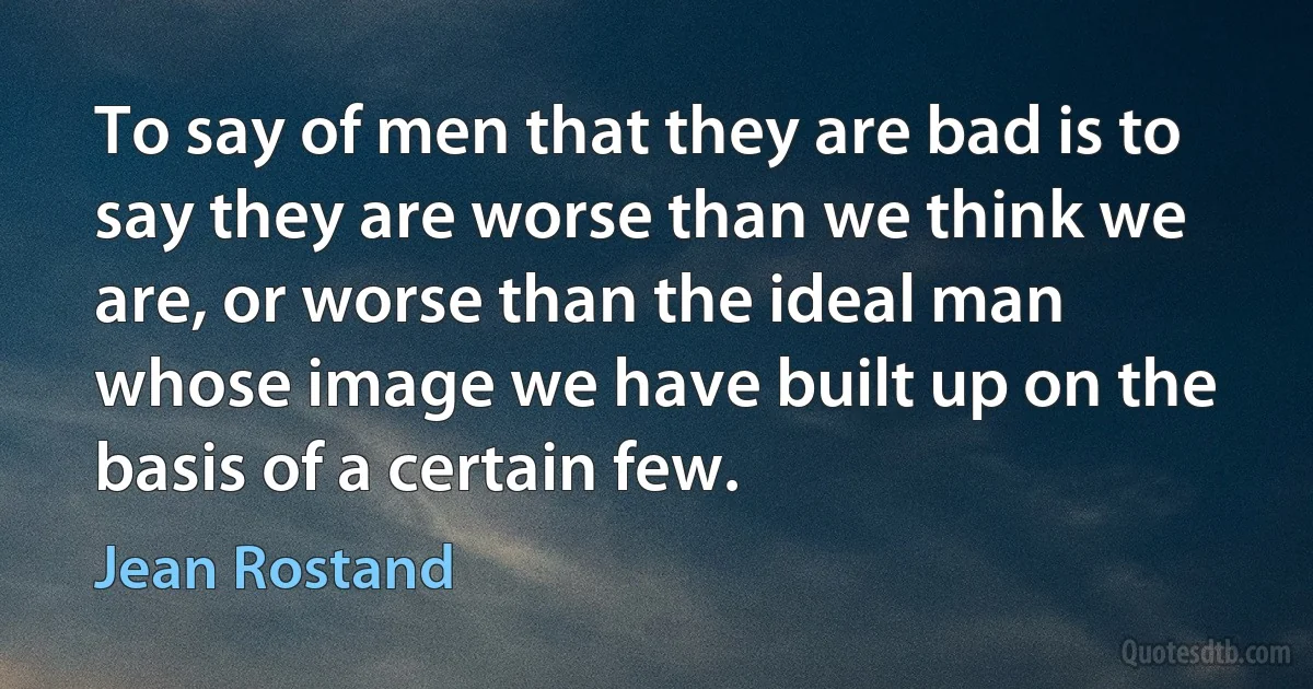 To say of men that they are bad is to say they are worse than we think we are, or worse than the ideal man whose image we have built up on the basis of a certain few. (Jean Rostand)