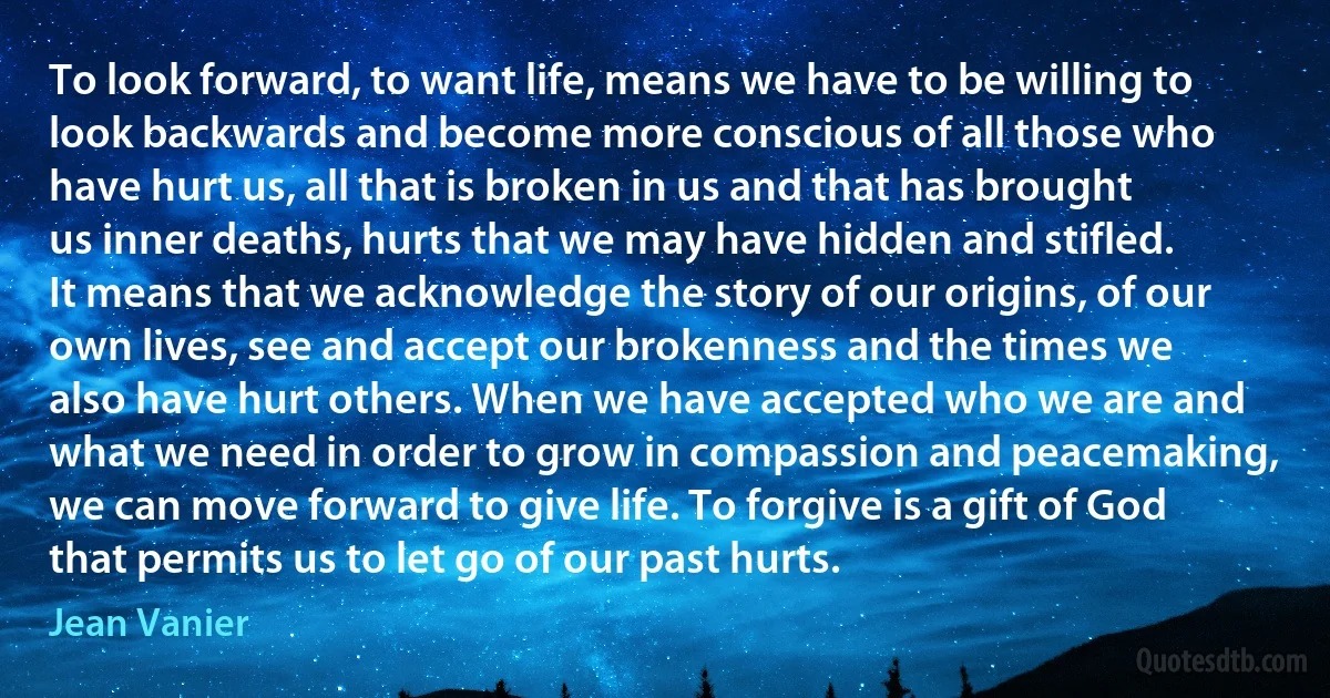 To look forward, to want life, means we have to be willing to look backwards and become more conscious of all those who have hurt us, all that is broken in us and that has brought us inner deaths, hurts that we may have hidden and stifled. It means that we acknowledge the story of our origins, of our own lives, see and accept our brokenness and the times we also have hurt others. When we have accepted who we are and what we need in order to grow in compassion and peacemaking, we can move forward to give life. To forgive is a gift of God that permits us to let go of our past hurts. (Jean Vanier)