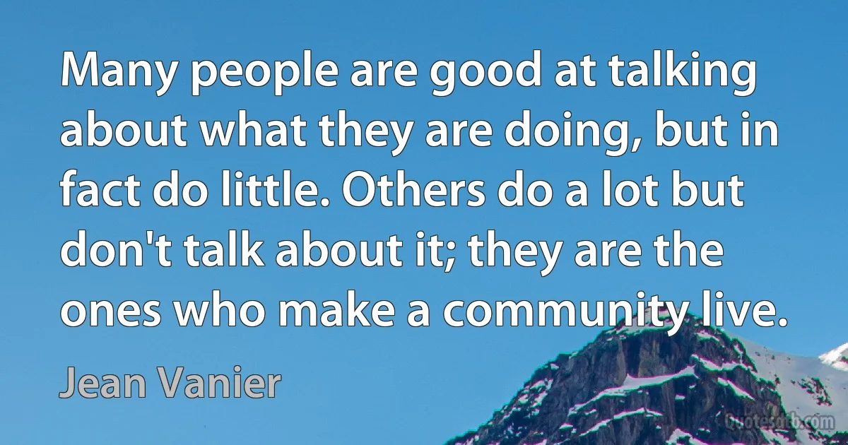 Many people are good at talking about what they are doing, but in fact do little. Others do a lot but don't talk about it; they are the ones who make a community live. (Jean Vanier)