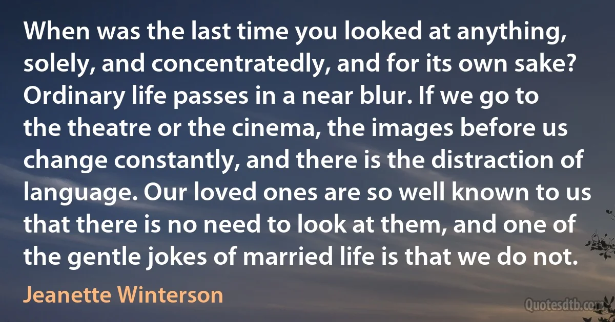 When was the last time you looked at anything, solely, and concentratedly, and for its own sake? Ordinary life passes in a near blur. If we go to the theatre or the cinema, the images before us change constantly, and there is the distraction of language. Our loved ones are so well known to us that there is no need to look at them, and one of the gentle jokes of married life is that we do not. (Jeanette Winterson)