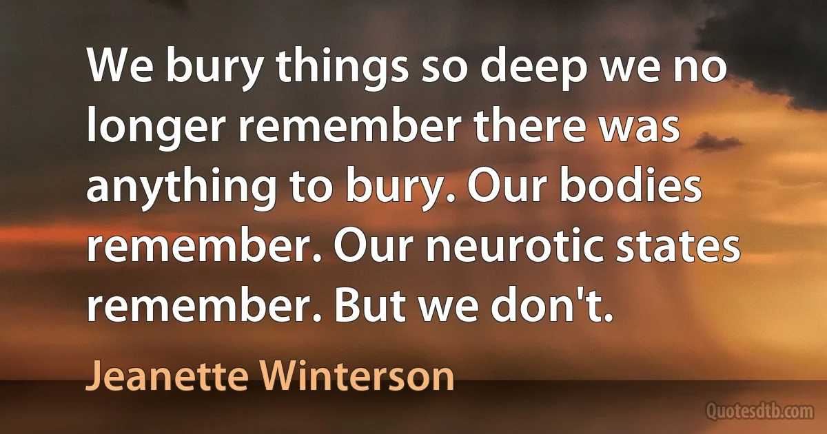 We bury things so deep we no longer remember there was anything to bury. Our bodies remember. Our neurotic states remember. But we don't. (Jeanette Winterson)