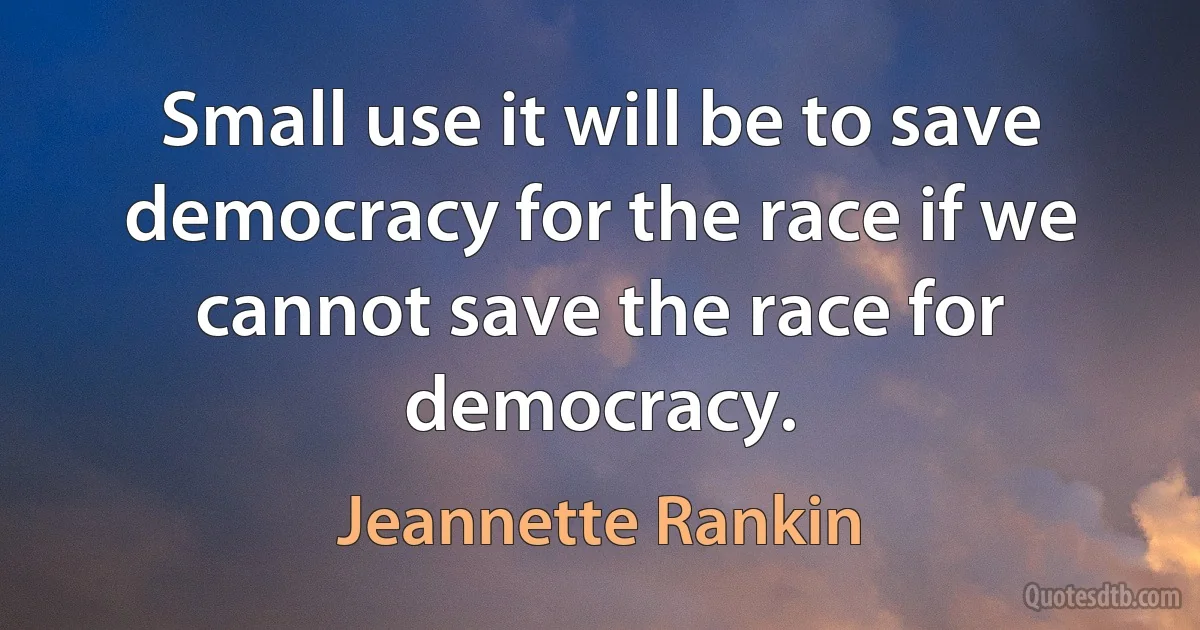 Small use it will be to save democracy for the race if we cannot save the race for democracy. (Jeannette Rankin)