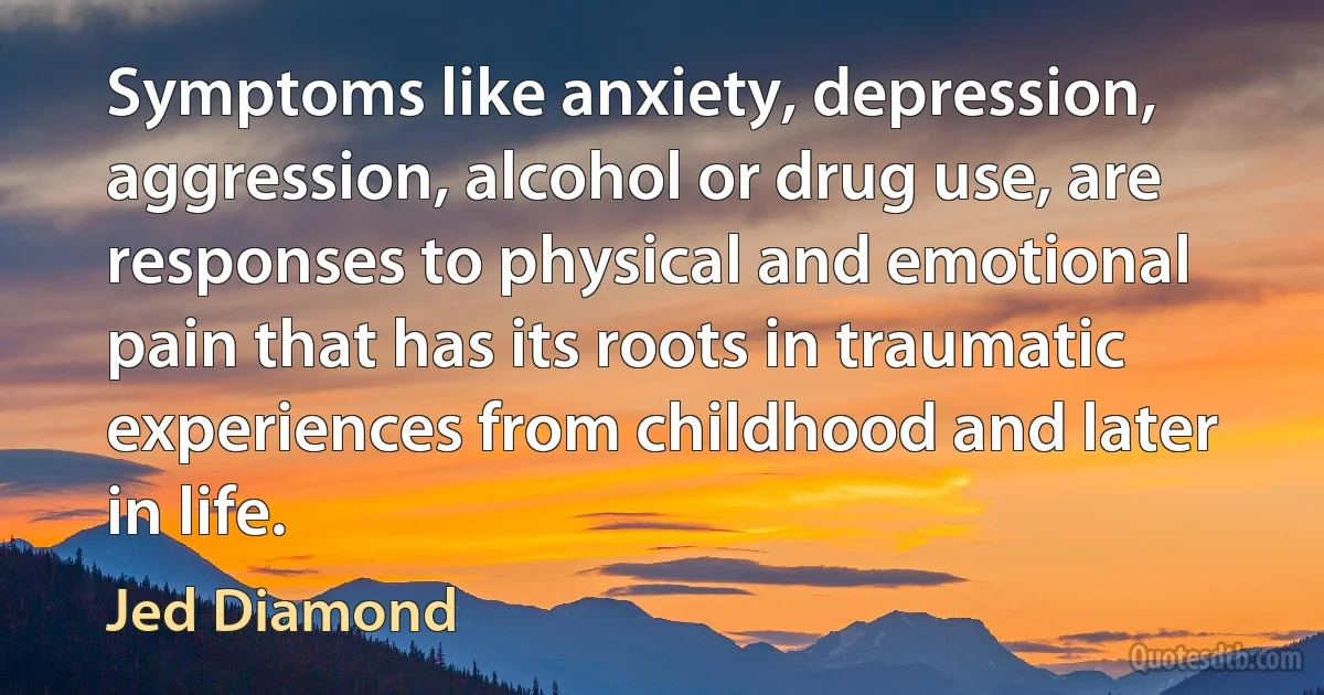 Symptoms like anxiety, depression, aggression, alcohol or drug use, are responses to physical and emotional pain that has its roots in traumatic experiences from childhood and later in life. (Jed Diamond)