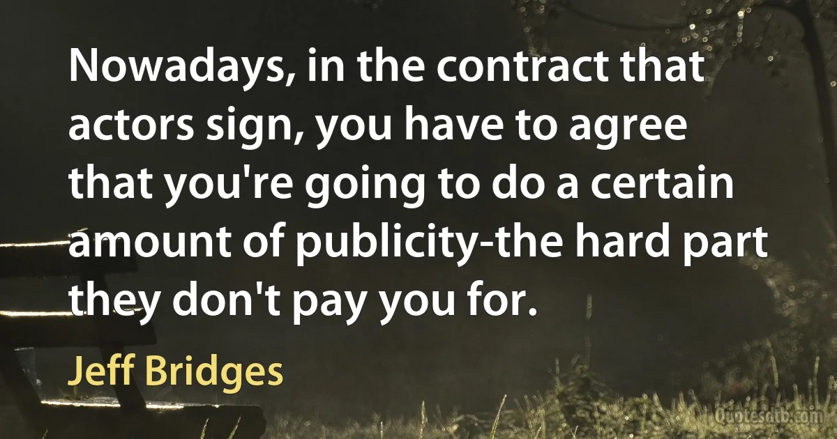 Nowadays, in the contract that actors sign, you have to agree that you're going to do a certain amount of publicity-the hard part they don't pay you for. (Jeff Bridges)