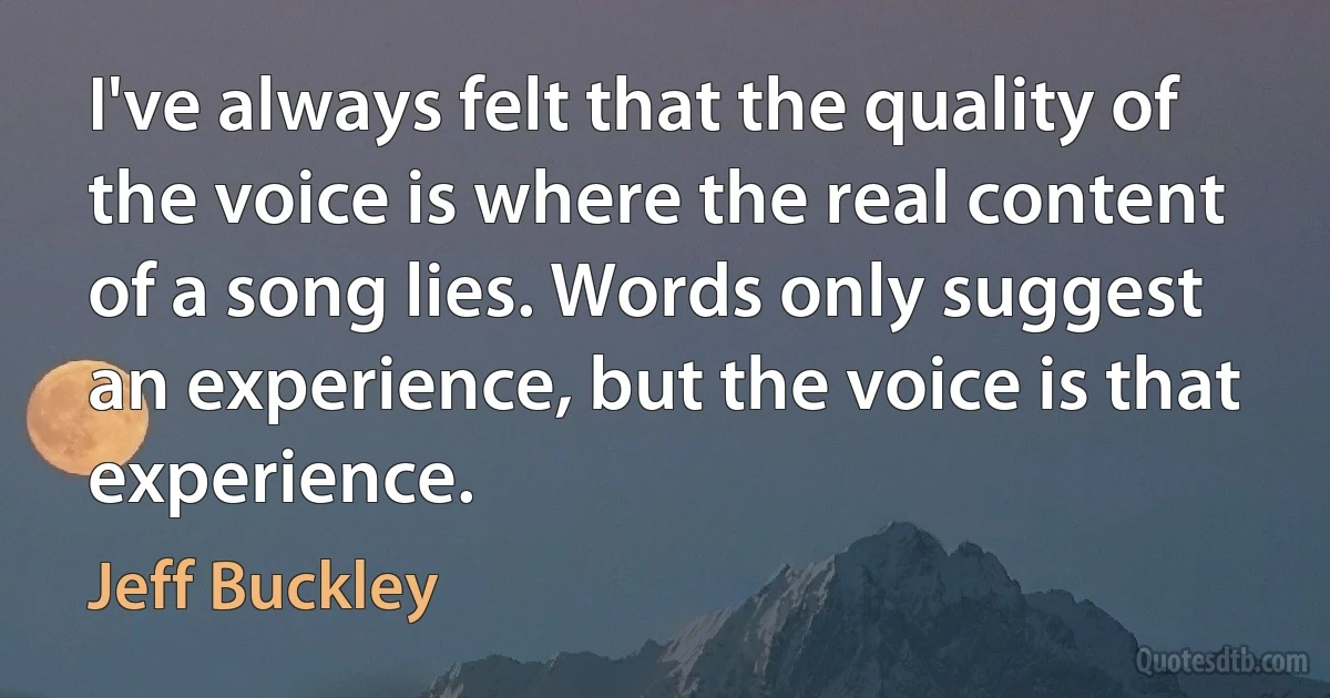 I've always felt that the quality of the voice is where the real content of a song lies. Words only suggest an experience, but the voice is that experience. (Jeff Buckley)