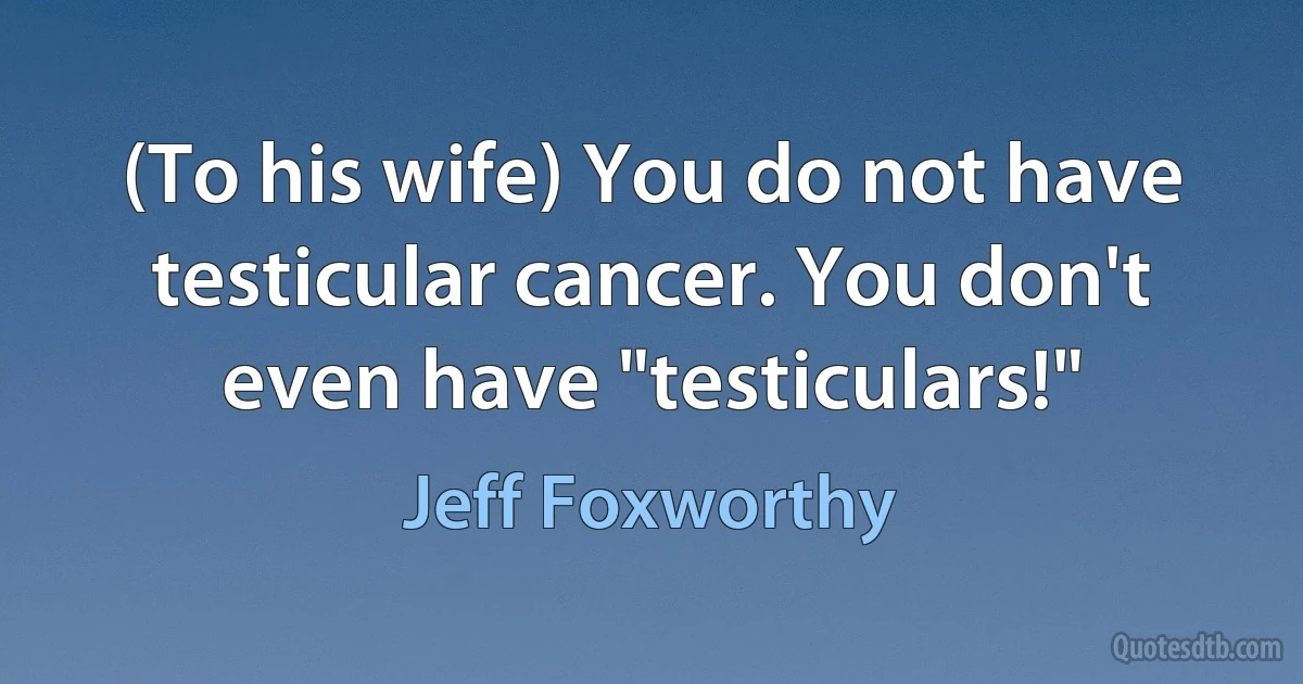 (To his wife) You do not have testicular cancer. You don't even have "testiculars!" (Jeff Foxworthy)