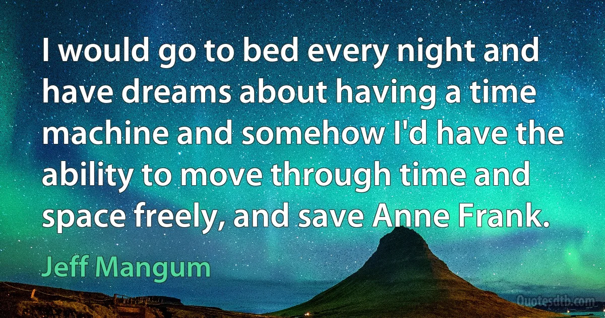 I would go to bed every night and have dreams about having a time machine and somehow I'd have the ability to move through time and space freely, and save Anne Frank. (Jeff Mangum)