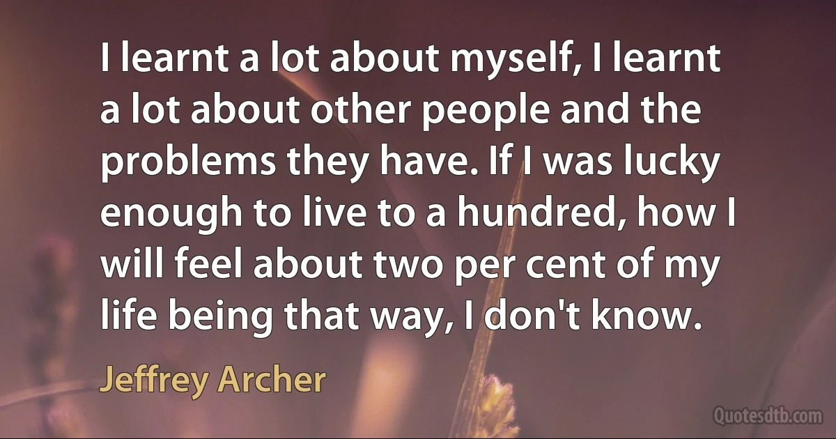 I learnt a lot about myself, I learnt a lot about other people and the problems they have. If I was lucky enough to live to a hundred, how I will feel about two per cent of my life being that way, I don't know. (Jeffrey Archer)