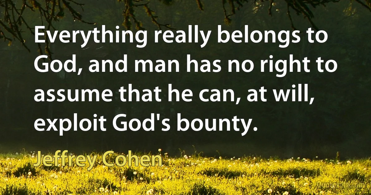 Everything really belongs to God, and man has no right to assume that he can, at will, exploit God's bounty. (Jeffrey Cohen)