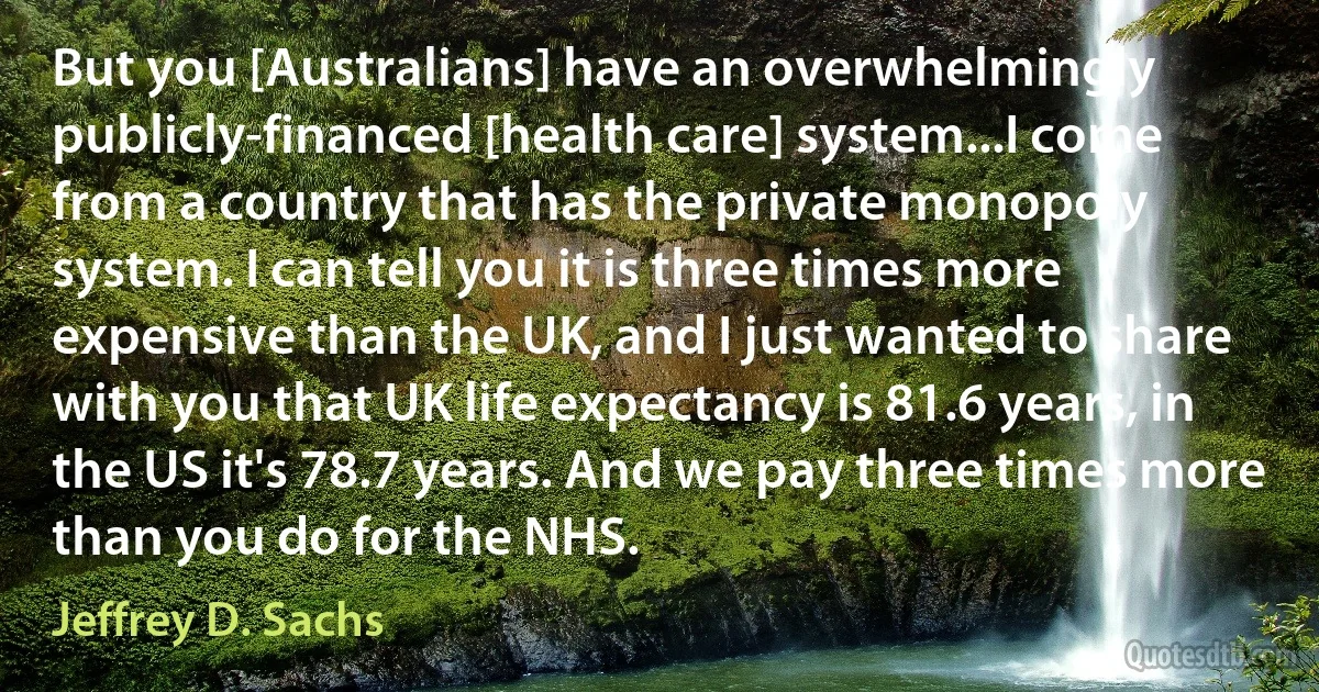 But you [Australians] have an overwhelmingly publicly-financed [health care] system...I come from a country that has the private monopoly system. I can tell you it is three times more expensive than the UK, and I just wanted to share with you that UK life expectancy is 81.6 years, in the US it's 78.7 years. And we pay three times more than you do for the NHS. (Jeffrey D. Sachs)