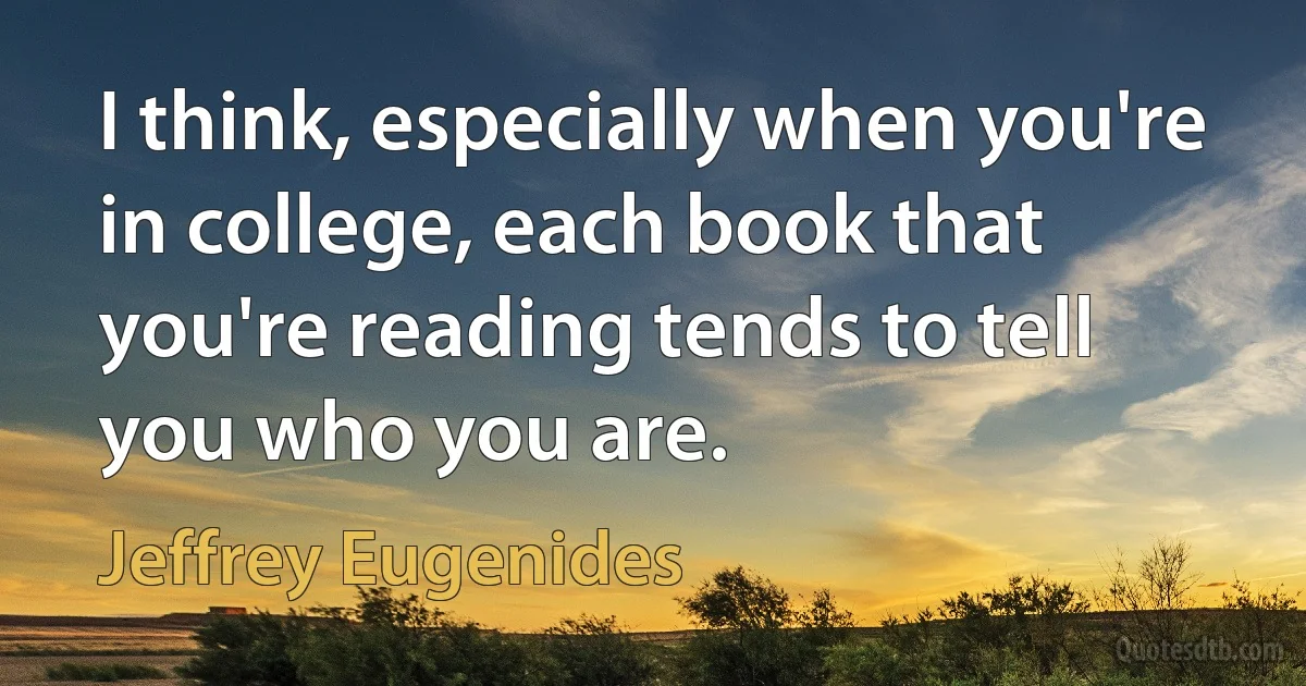 I think, especially when you're in college, each book that you're reading tends to tell you who you are. (Jeffrey Eugenides)