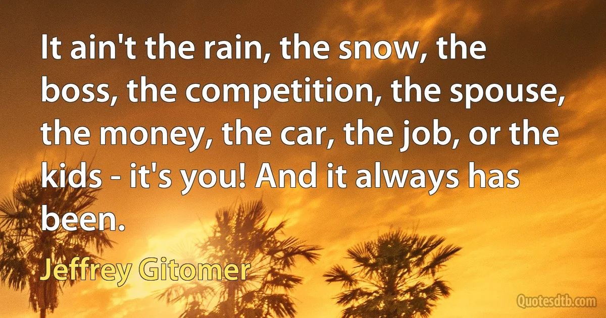 It ain't the rain, the snow, the boss, the competition, the spouse, the money, the car, the job, or the kids - it's you! And it always has been. (Jeffrey Gitomer)