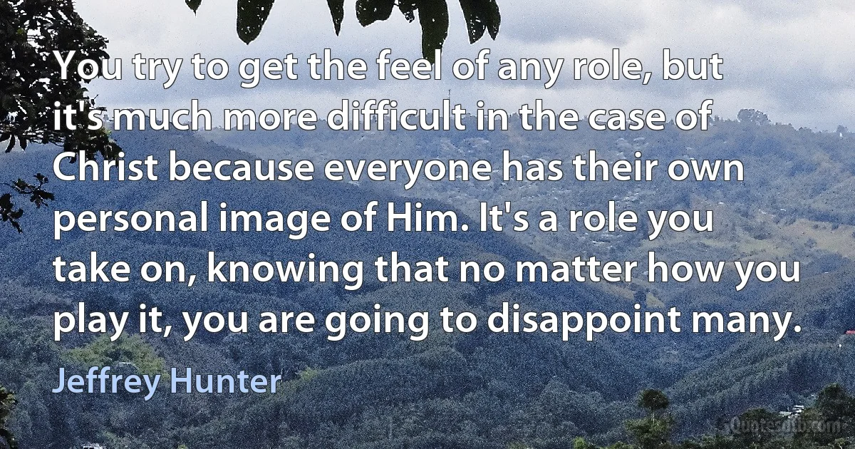 You try to get the feel of any role, but it's much more difficult in the case of Christ because everyone has their own personal image of Him. It's a role you take on, knowing that no matter how you play it, you are going to disappoint many. (Jeffrey Hunter)